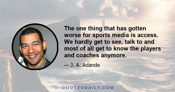 The one thing that has gotten worse for sports media is access. We hardly get to see, talk to and most of all get to know the players and coaches anymore.