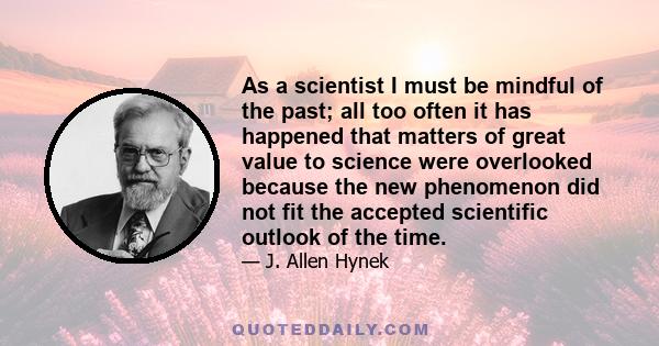 As a scientist I must be mindful of the past; all too often it has happened that matters of great value to science were overlooked because the new phenomenon did not fit the accepted scientific outlook of the time.