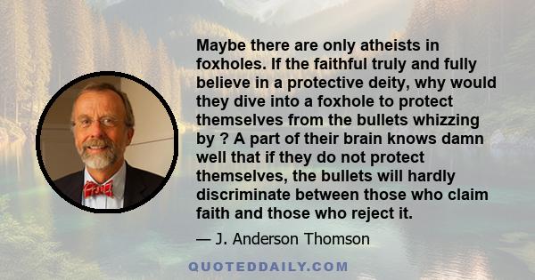 Maybe there are only atheists in foxholes. If the faithful truly and fully believe in a protective deity, why would they dive into a foxhole to protect themselves from the bullets whizzing by ? A part of their brain