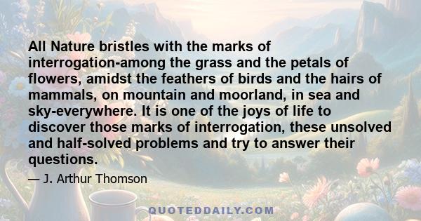 All Nature bristles with the marks of interrogation-among the grass and the petals of flowers, amidst the feathers of birds and the hairs of mammals, on mountain and moorland, in sea and sky-everywhere. It is one of the 