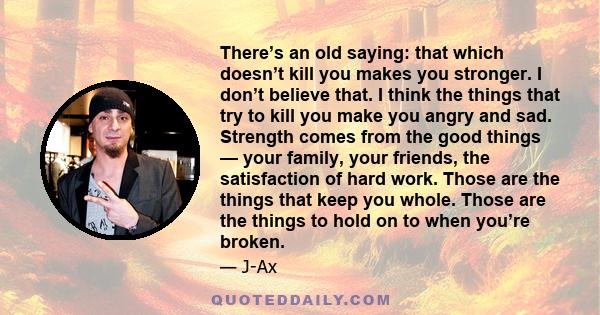 There’s an old saying: that which doesn’t kill you makes you stronger. I don’t believe that. I think the things that try to kill you make you angry and sad. Strength comes from the good things — your family, your