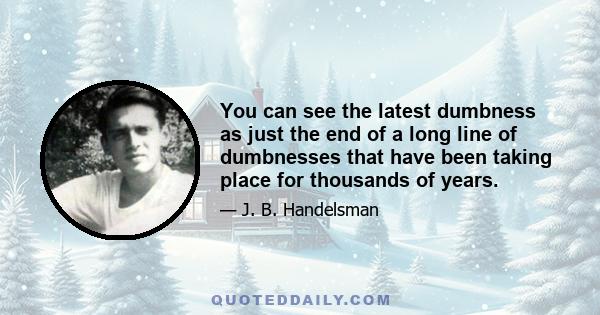 You can see the latest dumbness as just the end of a long line of dumbnesses that have been taking place for thousands of years.