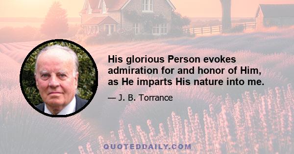 His glorious Person evokes admiration for and honor of Him, as He imparts His nature into me.