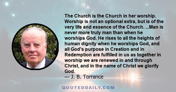 The Church is the Church in her worship. Worship is not an optional extra, but is of the very life and essence of the Church. ...Man is never more truly man than when he worships God. He rises to all the heights of