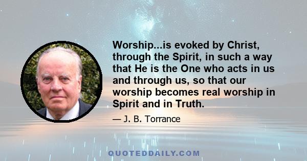 Worship...is evoked by Christ, through the Spirit, in such a way that He is the One who acts in us and through us, so that our worship becomes real worship in Spirit and in Truth.