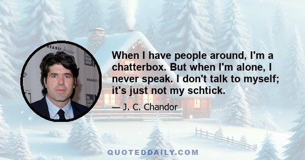 When I have people around, I'm a chatterbox. But when I'm alone, I never speak. I don't talk to myself; it's just not my schtick.