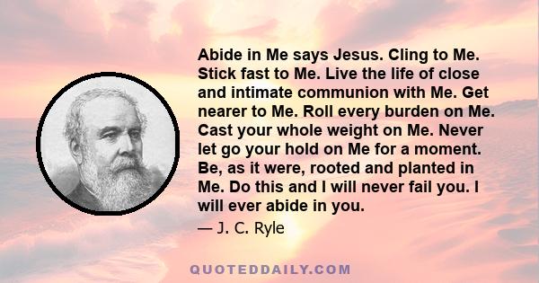 Abide in Me says Jesus. Cling to Me. Stick fast to Me. Live the life of close and intimate communion with Me. Get nearer to Me. Roll every burden on Me. Cast your whole weight on Me. Never let go your hold on Me for a