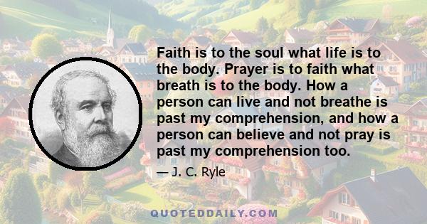 Faith is to the soul what life is to the body. Prayer is to faith what breath is to the body. How a person can live and not breathe is past my comprehension, and how a person can believe and not pray is past my