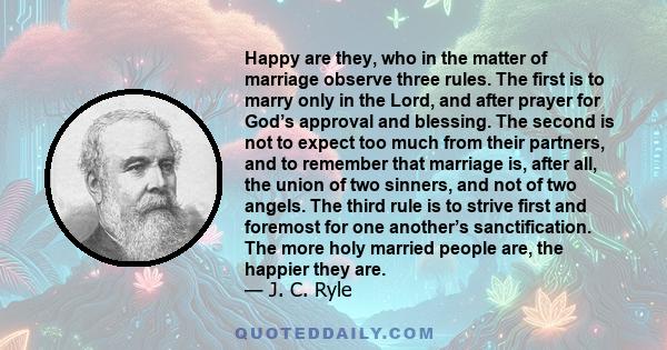 Happy are they, who in the matter of marriage observe three rules. The first is to marry only in the Lord, and after prayer for God’s approval and blessing. The second is not to expect too much from their partners, and