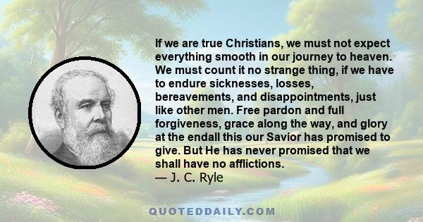 If we are true Christians, we must not expect everything smooth in our journey to heaven. We must count it no strange thing, if we have to endure sicknesses, losses, bereavements, and disappointments, just like other