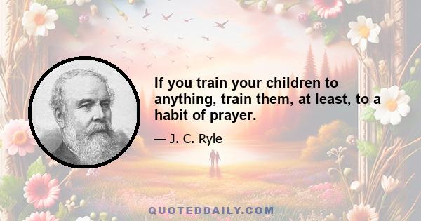 If you train your children to anything, train them, at least, to a habit of prayer.