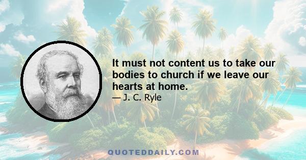 It must not content us to take our bodies to church if we leave our hearts at home.