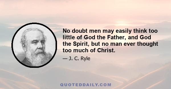 No doubt men may easily think too little of God the Father, and God the Spirit, but no man ever thought too much of Christ.