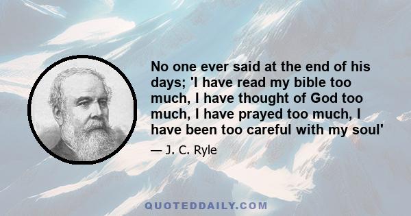 No one ever said at the end of his days; 'I have read my bible too much, I have thought of God too much, I have prayed too much, I have been too careful with my soul'