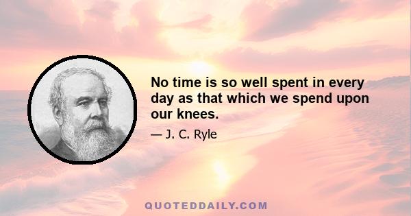 No time is so well spent in every day as that which we spend upon our knees.