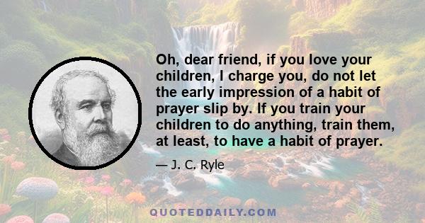 Oh, dear friend, if you love your children, I charge you, do not let the early impression of a habit of prayer slip by. If you train your children to do anything, train them, at least, to have a habit of prayer.