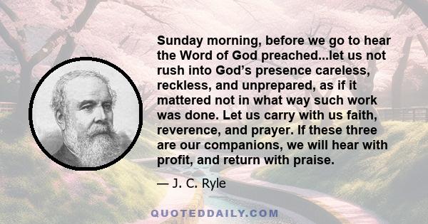 Sunday morning, before we go to hear the Word of God preached...let us not rush into God’s presence careless, reckless, and unprepared, as if it mattered not in what way such work was done. Let us carry with us faith,