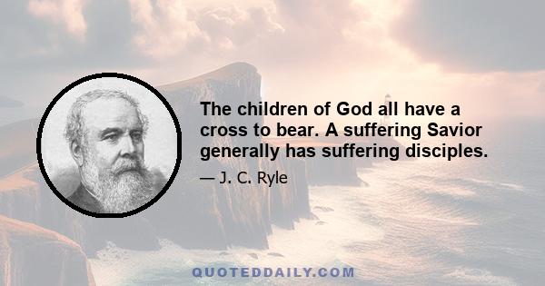 The children of God all have a cross to bear. A suffering Savior generally has suffering disciples.