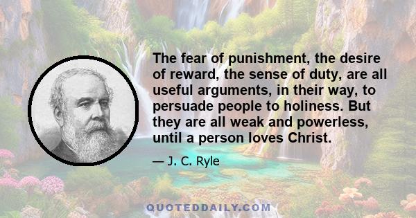 The fear of punishment, the desire of reward, the sense of duty, are all useful arguments, in their way, to persuade people to holiness. But they are all weak and powerless, until a person loves Christ.