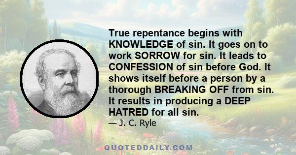 True repentance begins with KNOWLEDGE of sin. It goes on to work SORROW for sin. It leads to CONFESSION of sin before God. It shows itself before a person by a thorough BREAKING OFF from sin. It results in producing a