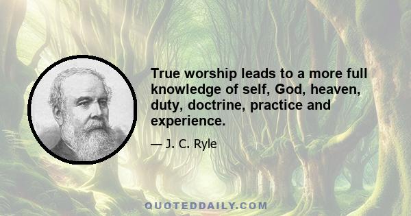 True worship leads to a more full knowledge of self, God, heaven, duty, doctrine, practice and experience.