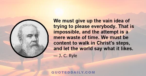 We must give up the vain idea of trying to please everybody. That is impossible, and the attempt is a mere waste of time. We must be content to walk in Christ's steps, and let the world say what it likes.