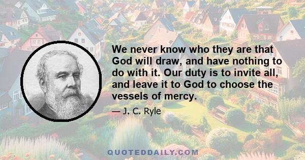 We never know who they are that God will draw, and have nothing to do with it. Our duty is to invite all, and leave it to God to choose the vessels of mercy.