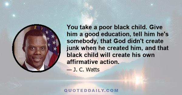 You take a poor black child. Give him a good education, tell him he's somebody, that God didn't create junk when he created him, and that black child will create his own affirmative action.