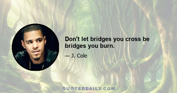 Don't let bridges you cross be bridges you burn.