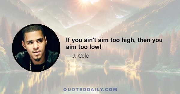 If you ain't aim too high, then you aim too low!