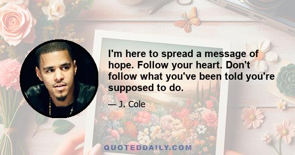 I'm here to spread a message of hope. Follow your heart. Don't follow what you've been told you're supposed to do.