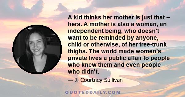 A kid thinks her mother is just that -- hers. A mother is also a woman, an independent being, who doesn't want to be reminded by anyone, child or otherwise, of her tree-trunk thighs. The world made women's private lives 