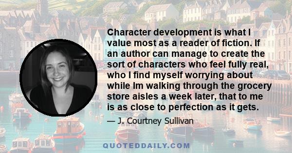 Character development is what I value most as a reader of fiction. If an author can manage to create the sort of characters who feel fully real, who I find myself worrying about while Im walking through the grocery