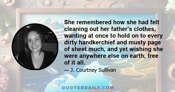 She remembered how she had felt cleaning out her father's clothes, wanting at once to hold on to every dirty handkerchief and musty page of sheet much, and yet wishing she were anywhere else on earth, free of it all.