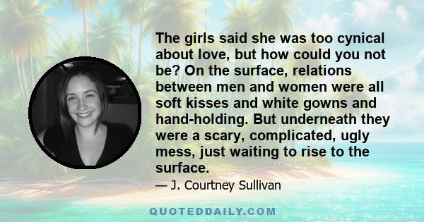 The girls said she was too cynical about love, but how could you not be? On the surface, relations between men and women were all soft kisses and white gowns and hand-holding. But underneath they were a scary,