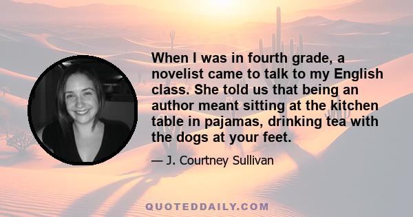 When I was in fourth grade, a novelist came to talk to my English class. She told us that being an author meant sitting at the kitchen table in pajamas, drinking tea with the dogs at your feet.