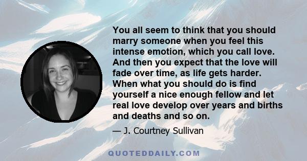 You all seem to think that you should marry someone when you feel this intense emotion, which you call love. And then you expect that the love will fade over time, as life gets harder. When what you should do is find