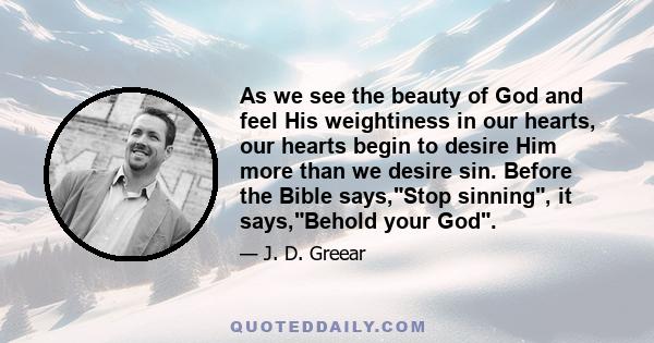 As we see the beauty of God and feel His weightiness in our hearts, our hearts begin to desire Him more than we desire sin. Before the Bible says,Stop sinning, it says,Behold your God.