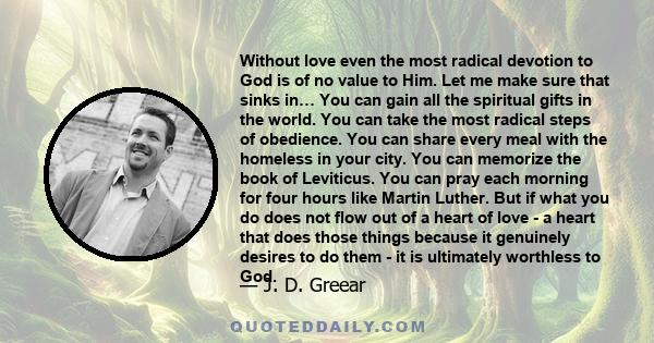 Without love even the most radical devotion to God is of no value to Him. Let me make sure that sinks in… You can gain all the spiritual gifts in the world. You can take the most radical steps of obedience. You can