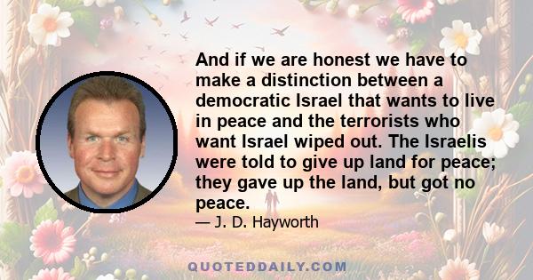 And if we are honest we have to make a distinction between a democratic Israel that wants to live in peace and the terrorists who want Israel wiped out. The Israelis were told to give up land for peace; they gave up the 