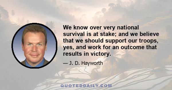 We know over very national survival is at stake; and we believe that we should support our troops, yes, and work for an outcome that results in victory.