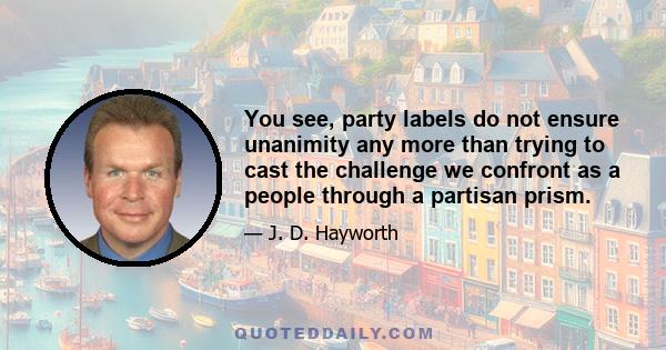 You see, party labels do not ensure unanimity any more than trying to cast the challenge we confront as a people through a partisan prism.