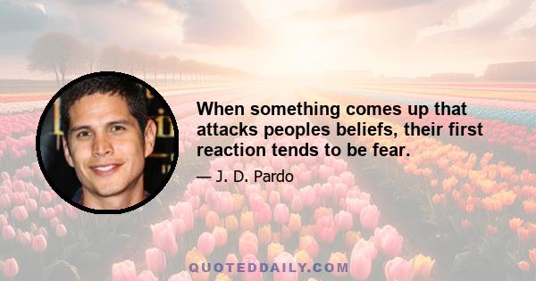 When something comes up that attacks peoples beliefs, their first reaction tends to be fear.