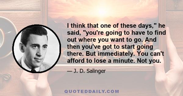 I think that one of these days, he said, you're going to have to find out where you want to go. And then you've got to start going there. But immediately. You can't afford to lose a minute. Not you.