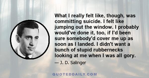 What I really felt like, though, was committing suicide. I felt like jumping out the window. I probably would've done it, too, if I'd been sure somebody'd cover me up as soon as I landed. I didn't want a bunch of stupid 