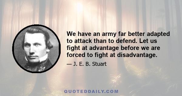 We have an army far better adapted to attack than to defend. Let us fight at advantage before we are forced to fight at disadvantage.