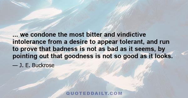 ... we condone the most bitter and vindictive intolerance from a desire to appear tolerant, and run to prove that badness is not as bad as it seems, by pointing out that goodness is not so good as it looks.