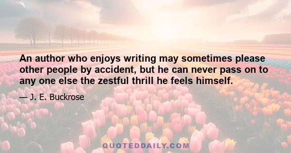 An author who enjoys writing may sometimes please other people by accident, but he can never pass on to any one else the zestful thrill he feels himself.