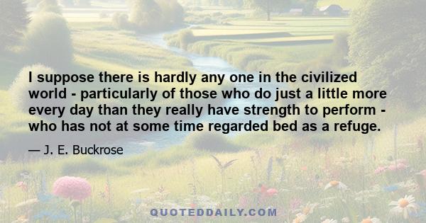 I suppose there is hardly any one in the civilized world - particularly of those who do just a little more every day than they really have strength to perform - who has not at some time regarded bed as a refuge.