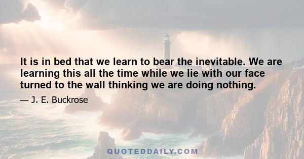 It is in bed that we learn to bear the inevitable. We are learning this all the time while we lie with our face turned to the wall thinking we are doing nothing.